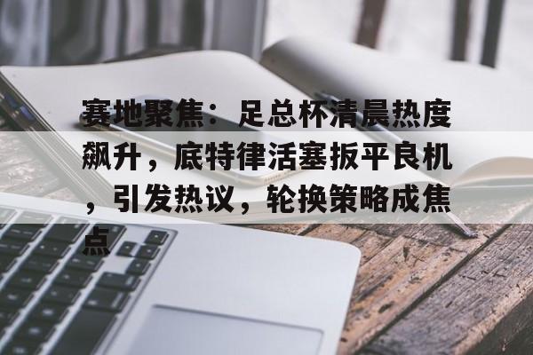 开云中国网站-赛地聚焦：足总杯清晨热度飙升，底特律活塞扳平良机，引发热议，轮换策略成焦点的简单介绍